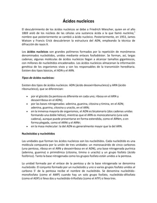 Ácidos nucleicos
El descubrimiento de los ácidos nucleicos se debe a Friedrich Miescher, quien en el año
1869 aisló de los núcleos de las células una sustancia ácida a la que llamó nucleína,1
nombre que posteriormente se cambió a ácido nucleico. Posteriormente, en 1953, James
Watson y Francis Crick descubrieron la estructura del ADN, empleando la técnica de
difracción de rayos X.
Los ácidos nucleicos son grandes polímeros formados por la repetición de monómeros
denominados nucleótidos, unidos mediante enlaces fosfodiéster. Se forman, así, largas
cadenas; algunas moléculas de ácidos nucleicos llegan a alcanzar tamaños gigantescos,
con millones de nucleótidos encadenados. Los ácidos nucleicos almacenan la información
genética de los organismos vivos y son los responsables de la transmisión hereditaria.
Existen dos tipos básicos, el ADN y el ARN.
Tipos de ácidos nucleicos:
Existen dos tipos de ácidos nucleicos: ADN (ácido desoxirribonucleico) y ARN (ácido
ribonucleico), que se diferencian:
por el glúcido (la pentosa es diferente en cada uno; ribosa en el ARN y
desoxirribosa en el ADN);
por las bases nitrogenadas: adenina, guanina, citosina y timina, en el ADN;
adenina, guanina, citosina y uracilo, en el ARN;
en la inmensa mayoría de organismos, el ADN es bicatenario (dos cadenas unidas
formando una doble hélice), mientras que el ARN es monocatenario (una sola
cadena), aunque puede presentarse en forma extendida, como el ARNm, o en
forma plegada, como el ARNt y el ARNr;
en la masa molecular: la del ADN es generalmente mayor que la del ARN.
Nucleósidas y nucleótidos
Las unidades que forman los ácidos nucleicos son los nucleótidos. Cada nucleótido es una
molécula compuesta por la unión de tres unidades: un monosacárido de cinco carbonos
(una pentosa, ribosa en el ARN y desoxirribosa en el ADN), una base nitrogenada purínica
(adenina, guanina) o pirimidínica (citosina, timina o uracilo) y un grupo fosfato (ácido
fosfórico). Tanto la base nitrogenada como los grupos fosfato están unidos a la pentosa.
La unidad formada por el enlace de la pentosa y de la base nitrogenada se denomina
nucleósido. El conjunto formado por un nucleósido y uno o varios grupos fosfato unidos al
carbono 5' de la pentosa recibe el nombre de nucleótido. Se denomina nucleótidomonofosfato (como el AMP) cuando hay un solo grupo fosfato, nucleótido-difosfato
(como el ADP) si lleva dos y nucleótido-trifosfato (como el ATP) si lleva tres.

 