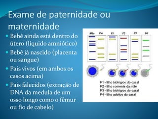 Exame de paternidade ou
maternidade
 Bebê ainda está dentro do
útero (líquido amniótico)
 Bebê já nascido (placenta
ou sangue)
 Pais vivos (em ambos os
casos acima)
 Pais falecidos (extração de
DNA da medula de um
osso longo como o fêmur
ou fio de cabelo)
 