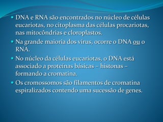  DNA e RNA são encontrados no núcleo de células
eucariotas, no citoplasma das células procariotas,
nas mitocôndrias e cloroplastos.
 Na grande maioria dos vírus, ocorre o DNA ou o
RNA.
 No núcleo da células eucariotas, o DNA está
associado a proteínas básicas – histonas –
formando a cromatina.
 Os cromossomos são filamentos de cromatina
espiralizados contendo uma sucessão de genes.
 