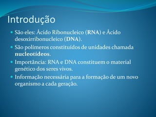Introdução
 São eles: Ácido Ribonucleico (RNA) e Ácido
desoxirribonucleico (DNA).
 São polímeros constituídos de unidades chamada
nucleotídeos.
 Importância: RNA e DNA constituem o material
genético dos seres vivos.
 Informação necessária para a formação de um novo
organismo a cada geração.
 