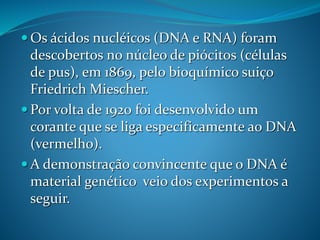  Os ácidos nucléicos (DNA e RNA) foram
descobertos no núcleo de piócitos (células
de pus), em 1869, pelo bioquímico suiço
Friedrich Miescher.
 Por volta de 1920 foi desenvolvido um
corante que se liga especificamente ao DNA
(vermelho).
 A demonstração convincente que o DNA é
material genético veio dos experimentos a
seguir.
 