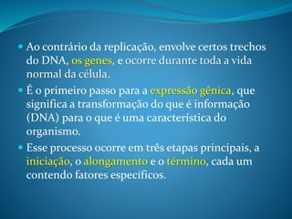  Ao contrário da replicação, envolve certos trechos
do DNA, os genes, e ocorre durante toda a vida
normal da célula.
 É o primeiro passo para a expressão gênica, que
significa a transformação do que é informação
(DNA) para o que é uma característica do
organismo.
 Esse processo ocorre em três etapas principais, a
iniciação, o alongamento e o término, cada um
contendo fatores específicos.
 