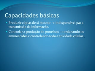 Capacidades básicas
 Produzir cópias de si mesmo  indispensável par a
transmissão da informação.
 Controlar a produção de proteínas  ordenando os
aminoácidos e controlando toda a atividade celular..
 