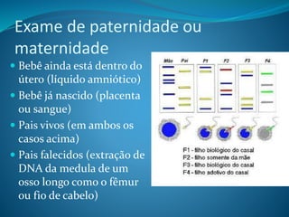 Exame de paternidade ou
maternidade
 Bebê ainda está dentro do
útero (líquido amniótico)
 Bebê já nascido (placenta
ou sangue)
 Pais vivos (em ambos os
casos acima)
 Pais falecidos (extração de
DNA da medula de um
osso longo como o fêmur
ou fio de cabelo)
 