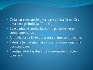  Cada par consiste de uma base púrica (A ou G) e
uma base pirimídica (T ou C).
 Esse padrão é conhecido como pares de bases
complementares.
 A molécula de DNA apresenta diâmetro uniforme.
 É destra (isto é, gira para a direita, como a maioria
dos parafusos);
 É antiparalela (as duas fitas correm em direções
opostas).
 