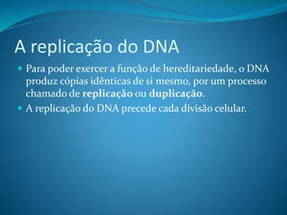 A replicação do DNA
 Para poder exercer a função de hereditariedade, o DNA
produz cópias idênticas de si mesmo, por um processo
chamado de replicação ou duplicação.
 A replicação do DNA precede cada divisão celular.
 