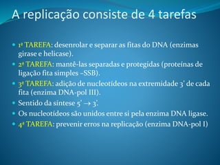 A replicação consiste de 4 tarefas
 1ª TAREFA: desenrolar e separar as fitas do DNA (enzimas
girase e helicase).
 2ª TAREFA: mantê-las separadas e protegidas (proteínas de
ligação fita simples –SSB).
 3ª TAREFA: adição de nucleotídeos na extremidade 3’ de cada
fita (enzima DNA-pol III).
 Sentido da síntese 5’  3’.
 Os nucleotídeos são unidos entre si pela enzima DNA ligase.
 4ª TAREFA: prevenir erros na replicação (enzima DNA-pol I)
 