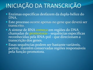 INICIAÇÃO DA TRANSCRIÇÃO
 Enzimas específicas desfazem da dupla-hélice do
DNA.
 Este processo ocorre apenas no gene que deverá ser
transcrito.
 A síntese de RNA começa em regiões do DNA
chamadas de promotoras - sequências específicas
reconhecidas pela RNA-pol - que direcionam a
transcrição dos genes.
 Essas sequências podem ser bastante variáveis,
porém, mantêm conservadas regiões responsáveis
pela função promotora.
 