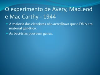 O experimento de Avery, MacLeod
e Mac Carthy - 1944
 A maioria dos cientistas não acreditava que o DNA era
material genético.
 As bactérias possuem genes.
 
