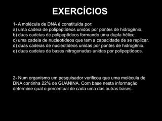1- A molécula de DNA é constituída por:
a) uma cadeia de polipeptídeos unidos por pontes de hidrogênio.
b) duas cadeias de polipeptídeos formando uma dupla hélice.
c) uma cadeia de nucleotídeos que tem a capacidade de se replicar.
d) duas cadeias de nucleotídeos unidas por pontes de hidrogênio.
e) duas cadeias de bases nitrogenadas unidas por polipeptídeos.
2- Num organismo um pesquisador verificou que uma molécula de
DNA continha 22% de GUANINA. Com base nesta informação
determine qual o percentual de cada uma das outras bases.
EXERCÍCIOS
 