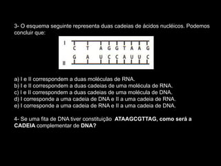 3- O esquema seguinte representa duas cadeias de ácidos nucléicos. Podemos
concluir que:
a) I e II correspondem a duas moléculas de RNA.
b) I e II correspondem a duas cadeias de uma molécula de RNA.
c) I e II correspondem a duas cadeias de uma molécula de DNA.
d) I corresponde a uma cadeia de DNA e II a uma cadeia de RNA.
e) I corresponde a uma cadeia de RNA e II a uma cadeia de DNA.
4- Se uma fita de DNA tiver constituição ATAAGCGTTAG, como será a
CADEIA complementar de DNA?
 