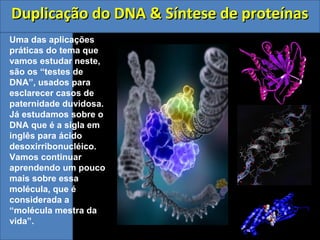 Duplicação do DNA & Síntese de proteínasDuplicação do DNA & Síntese de proteínas
Uma das aplicações
práticas do tema que
vamos estudar neste,
são os “testes de
DNA”, usados para
esclarecer casos de
paternidade duvidosa.
Já estudamos sobre o
DNA que é a sigla em
inglês para ácido
desoxirribonucléico.
Vamos continuar
aprendendo um pouco
mais sobre essa
molécula, que é
considerada a
“molécula mestra da
vida”.
 