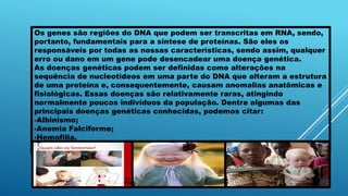 Os genes são regiões do DNA que podem ser transcritas em RNA, sendo,
portanto, fundamentais para a síntese de proteínas. São eles os
responsáveis por todas as nossas características, sendo assim, qualquer
erro ou dano em um gene pode desencadear uma doença genética.
As doenças genéticas podem ser definidas como alterações na
sequência de nucleotídeos em uma parte do DNA que alteram a estrutura
de uma proteína e, consequentemente, causam anomalias anatômicas e
fisiológicas. Essas doenças são relativamente raras, atingindo
normalmente poucos indivíduos da população. Dentre algumas das
principais doenças genéticas conhecidas, podemos citar:
-Albinismo;
-Anemia Falciforme;
-Hemofilia.
 
