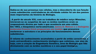 Sabia-se de sua presença nas células, mas a descoberta de sua função
como substâncias controladoras da atividade celular foi um dos passos
mais importantes da história da Biologia.
. A partir do século XIX, com os trabalhos do médico suíço Miescher,
iniciaram-se as suspeitas de que os ácidos nucléicos eram os
responsáveis diretos por tudo o que acontecia em uma célula.
Em 1953, o bioquímico norte-americano James D. Watson e o biologista
molecular Francis Crick propuseram um modelo que procurava
esclarecer a estrutura e os princípios de funcionamento dessas
substâncias.
O volume de conhecimento acumulados a partir de então caracteriza o
mais extraordinário conhecimento biológico que culminou, nos dias de
hoje, com a criação da Engenharia Genética, área da Biologia que lida
diretamente com os ácidos nucléicos e o seu papel biológico.
 