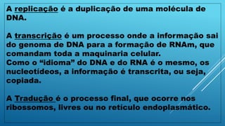 A replicação é a duplicação de uma molécula de
DNA.
A transcrição é um processo onde a informação sai
do genoma de DNA para a formação de RNAm, que
comandam toda a maquinaria celular.
Como o “idioma” do DNA e do RNA é o mesmo, os
nucleotídeos, a informação é transcrita, ou seja,
copiada.
A Tradução é o processo final, que ocorre nos
ribossomos, livres ou no retículo endoplasmático.
 