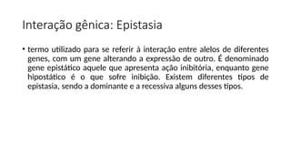 Interação gênica: Epistasia
• termo utilizado para se referir à interação entre alelos de diferentes
genes, com um gene alterando a expressão de outro. É denominado
gene epistático aquele que apresenta ação inibitória, enquanto gene
hipostático é o que sofre inibição. Existem diferentes tipos de
epistasia, sendo a dominante e a recessiva alguns desses tipos.
 