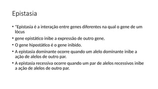 Epistasia
• "Epistasia é a interação entre genes diferentes na qual o gene de um
lócus
• gene epistático inibe a expressão de outro gene.
• O gene hipostático é o gene inibido.
• A epistasia dominante ocorre quando um alelo dominante inibe a
ação de alelos de outro par.
• A epistasia recessiva ocorre quando um par de alelos recessivos inibe
a ação de alelos de outro par.
 