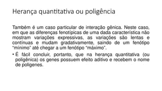 Herança quantitativa ou poligência
Também é um caso particular de interação gênica. Neste caso,
em que as diferenças fenotípicas de uma dada característica não
mostram variações expressivas, as variações são lentas e
contínuas e mudam gradativamente, saindo de um fenótipo
“mínimo” até chegar a um fenótipo “máximo”.
• É fácil concluir, portanto, que na herança quantitativa (ou
poligênica) os genes possuem efeito aditivo e recebem o nome
de poligenes.
 