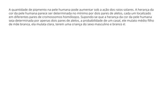 A quantidade de pigmento na pele humana pode aumentar sob a ação dos raios solares. A herança da
cor da pele humana parece ser determinada no mínimo por dois pares de alelos, cada um localizado
em diferentes pares de cromossomos homólogos. Supondo-se que a herança da cor da pele humana
seja determinada por apenas dois pares de alelos, a probabilidade de um casal, ele mulato médio filho
de mãe branca, ela mulata clara, terem uma criança do sexo masculino e branco é:
 