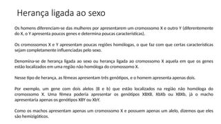 Os homens diferenciam-se das mulheres por apresentarem um cromossomo X e outro Y (diferentemente
do X, o Y apresenta poucos genes e determina poucas características).
Os cromossomos X e Y apresentam poucas regiões homólogas, o que faz com que certas características
sejam completamente influenciadas pelo sexo.
Denomina-se de herança ligada ao sexo ou herança ligada ao cromossomo X aquela em que os genes
estão localizados em uma região não homóloga do cromossomo X.
Nesse tipo de herança, as fêmeas apresentam três genótipos, e o homem apresenta apenas dois.
Por exemplo, um gene com dois alelos (B e b) que estão localizados na região não homóloga do
cromossomo X. Uma fêmea poderia apresentar os genótipos XBXB, XbXb ou XBXb, já o macho
apresentaria apenas os genótipos XBY ou XbY.
Como os machos apresentam apenas um cromossomo X e possuem apenas um alelo, dizemos que eles
são hemizigóticos.
Herança ligada ao sexo
 