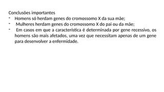 Conclusões importantes
- Homens só herdam genes do cromossomo X da sua mãe;
- Mulheres herdam genes do cromossomo X do pai ou da mãe;
- Em casos em que a característica é determinada por gene recessivo, os
homens são mais afetados, uma vez que necessitam apenas de um gene
para desenvolver a enfermidade.
 