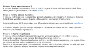 Herança ligada ao cromossomo X
A herança ligada ao cromossomo X ocorre quando o gene alterado está no cromossomo X. Essa
herança tem origem materna e padrão recessivo.
Herança restrita ao sexo masculino
A herança restrita ao sexo corresponde a genes localizados no cromossomo Y, chamados de genes
holândricos, que são herdados do pai e estão presentes apenas nos filhos homens.
O gene holândrico SRY é responsável pela diferenciação de testículos nos embriões de mamíferos.
A presença de pelos grossos e longos nas orelhas também é um tipo de herança restrita ao sexo
masculino, chamada de hipertricose.
Herança influenciada pelo sexo
A herança influenciada pelo sexo acontece quando genes se expressam em ambos os sexos,
entretanto, comportam-se de maneira distinta em homens e mulheres.
O gene da calvície é influenciado pelo sexo, mulheres também podem apresentar essa característica,
no entanto, ela está muito mais presente entre os homens.
Isso ocorre porque esse gene é dominante nos homens e recessivo nas mulheres, ou seja, para que
uma mulher seja calva, ela precisa ser homozigota recessiva para esse gene.
 