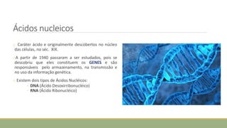 Ácidos nucleicos
o Caráter ácido e originalmente descobertos no núcleo
das células, no séc. XIX.
oA partir de 1940 passaram a ser estudados, pois se
descobriu que eles constituem os GENES e são
responsáveis pelo armazenamento, na transmissão e
no uso da informação genética.
o Existem dois tipos de Ácidos Nucléicos:
◦ DNA (Ácido Desoxirribonucléico)
◦ RNA (Ácido Ribonucléico)
 