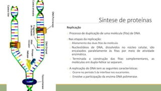 Síntese de proteínas
Replicação
o Processo de duplicação de uma molécula (fita) de DNA.
oNas etapas da replicação:
o Afastamento das duas fitas da molécula.
o Nucleotídeos de DNA, dissolvidos no núcleo celular, são
encaixados paralelamente às fitas por meio de atividade
enzimática.
o Terminada a construção das fitas complementares, as
moléculas em dupla-hélice se separam.
o A replicação do DNA tem as seguintes características:
o Ocorre no período S da interfase nos eucariontes.
o Envolve a participação da enzima DNA polimerase.
CIÊNCIAS, 8º Ano do Ensino Fundamental
Identificação das organelas e suas funções
 