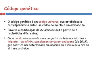 Código genético O código genético é um  código universal  que estabelece a correspondência entre um codão do mRNA e um aminoácido. Envolve a codificação de 22 aminoácidos a partir de 4 nucleótidos diferentes. Cada  codão  corresponde a um conjunto de três nucleótidos -  tripleto - de mRNA ,  complementar de um codogene  (do DNA), que codifica um determinado aminoácido ou o início ou o fim da síntese proteica. 