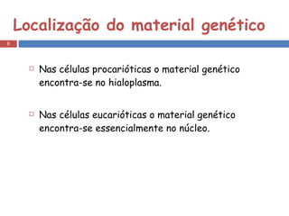 Localização do material genético Nas células procarióticas o material genético encontra-se no hialoplasma. Nas células eucarióticas o material genético encontra-se essencialmente no núcleo. 