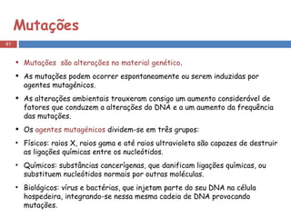 Mutações Mutações  são alterações no material genético . As mutações podem ocorrer espontaneamente ou serem induzidas por agentes mutagénicos.  As alterações ambientais trouxeram consigo um aumento considerável de fatores que conduzem a alterações do DNA e a um aumento da frequência das mutações.  Os  agentes mutagénicos  dividem-se em três grupos: Físicos: raios X, raios gama e até raios ultravioleta são capazes de destruir as ligações químicas entre os nucleótidos.  Químicos: substâncias cancerígenas, que danificam ligações químicas, ou substituem nucleótidos normais por outras moléculas.  Biológicos: vírus e bactérias, que injetam parte do seu DNA na célula hospedeira, integrando-se nessa mesma cadeia de DNA provocando mutações. 