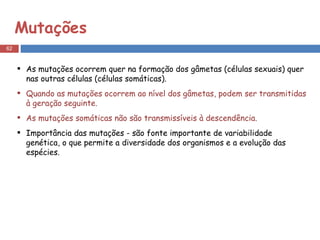 Mutações As mutações ocorrem quer na formação dos gâmetas (células sexuais) quer nas outras células (células somáticas).  Quando as mutações ocorrem ao nível dos gâmetas, podem ser transmitidas à geração seguinte.  As mutações somáticas não são transmissíveis à descendência.  Importância das mutações - são fonte importante de variabilidade genética, o que permite a diversidade dos organismos e a evolução das espécies. 