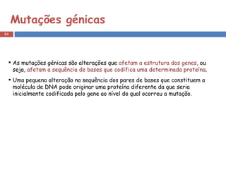 Mutações génicas As mutações génicas são alterações que  afetam a estrutura dos genes , ou seja,  afetam a sequência de bases que codifica uma determinada proteína .  Uma pequena alteração na sequência dos pares de bases que constituem a molécula de DNA pode originar uma proteína diferente da que seria inicialmente codificada pelo gene ao nível do qual ocorreu a mutação. 