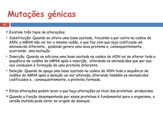 Mutações génicas Existem três tipos de alterações: Substituição: Quando se altera uma base azotada, trocando-a por outra na cadeia de ADN, o mRNA não vai ter o mesmo codão, o que faz com que seja codificado um aminoácido diferente,  podendo geraro uma nova proteína e, consequentemente,  ocorrendo  uma mutação. Inserção: Quando se adiciona uma base azotada na cadeia de ADN vai se alterar toda a sequência de codões do mRNA após a inserção,  alterando os aminoácidos que por sua vez conduzem à formação de uma proteína diferente. Deleção: Quando se apaga uma base azotada na cadeia de ADN toda a sequência de codões do mRNA após a deleção vai ser alterada, alterando também os aminoácidos codificados e,  consequentemente, a proteína formada.  Estas alterações podem levar a que haja alterações ao nível das proteínas  produzidas.  Quando a função desempenhada por essas proteínas é fundamental para o organismo, a versão mutada pode estar na origem de doenças. 