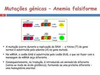 Mutações génicas – Anemia falsiforme A mutação ocorre durante a replicação do DNA  -  a timina (T) do gene normal é substituída pela adenina (A) no gene mutado. No mRNA, o codão GAG é substituído pelo codão GUG, o que vai fazer com a mensagem do mRNA seja diferente . Consequentemente, na tradução, é introduzido um aminoácido diferente (valina ao invés de ácido glutâmico), formando-se uma proteína diferente – uma hemoglobina anormal. 