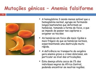 Mutações génicas – Anemia falsiforme A hemoglobina S sendo menos solúvel que a hemoglobina normal, agrupa-se formando longos bastonetes que deformam as hemácias, tomando a forma de foice, o que as impede de passar nos capilares e oxigenar os tecidos As hemácias em foice são mais rígidas e mais frágeis do que as hemácias normais, experimentando uma destruição muito rápida.  A deficiência no transporte de oxigénio gera anemia grave e crises dolorosas, em particular ao nível das articulações. Esta doença afeta cerca de 1% dos indivíduos negros da África Central, podendo encontrar-se noutras regiões. 