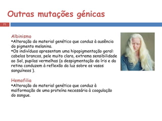 Outras mutações génicas  Albinismo  Alteração do material genético que conduz à ausência do pigmento melanina. Os indivíduos apresentam uma hipopigmentação geral: cabelos brancos, pele muito clara, extrema sensibilidade ao Sol, pupilas vermelhas (a despigmentação da íris e da retina conduzem à reflexão da luz sobre os vasos sanguíneos ). Hemofilia   Alteração do material genético que conduz à malformação de uma proteína necessária à coagulação do sangue.  