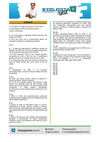  
	
  
	
  
	
  
1: a) O DNA vai ocupar as posições I e II do tubo 3.
b) A duplicação do DNA é semiconservativa.
c) DNA - polimerase.
2: a) A duplicação e replicação semiconservativa das
moléculas de DNA.
b) Sim, pois junto com a recombinação gênica, as
mutações aumentam a variabilidade genética.
3: [A]
4: I. O teste de paternidade é viabilizado através da
obtenção de DNA não somente de células sanguíneas,
mas de qualquer tecido que contenha DNA.
II. O filho apresenta 50% do seu material genético
proveniente da mãe e 50% do pai. A semelhança
genética do primo em questão seria menor que 50%.
III. O material genético pode ser colhido de cadáveres a
partir de restos mortais, tais como ossos ou fios de
cabelo.
5: [C]
A reduplicação do DNA é um processo
semiconservativo e ocorre em todas as células de modo
semelhante.
6: [D]
No DNA, são bases púricas: adenina e guanina, e
bases pirimídicas: citosina e guanina.
Se na fita em questão ocorrem 90 adeninas, então
haverá 110 guaninas (total de 200 púricas) nesta
mesma fita há 130 citosinas e 70 timinas (total de 200
pirimídicas). A partir dessas informações,
encontraremos na fita complementar 70 adeninas e 110
citosinas.
7: [C]
O DNA e o RNA são macromoléculas (polímeros)
constituídas pelo encadeamento de unidades estruturais
denominadas nucleotídeos.
8: [C]
A síntese do DNA em laboratório exige, no mínimo,
nucleotídeos de timina, citosina, guanina e adenina,
além da enzima DNA-polimerase que catalisa a união
dos nucleotídeos para a formação do polinucleotídeo de
DNA.
9: [A]
O DNA é formado por duas cadeias polinucleotídicas
pareadas e antiparalelas. As bases nitrogenadas
presentes nessa macromolécula são: adenina, timina,
guanina e citosina.
Os vírus são micro-organismos acelulares desprovidos
de membrana plasmática, citoplasma ou núcleo. Eles
são constituídos, basicamente, por uma cápsula
proteica revestindo o material genético composto por
DNA ou RNA.
10: [B]
O ácido desoxirribonucleico (DNA ou ADN) é um
polímero de nucleotídeos. Cada nucleotídeo é composto
por um fosfato, uma pentose (desoxirribose) e uma
base nitrogenada (adenina, guanina, citosina ou timina),
ligados entre. Os nucleotídeos formam duas cadeias
complementares que se ligam por pontes de hidrogênio.
11: [B]
A fita complementar aos seguimentos de DNA com a
sequência dada é AAAGGTACA.
12: [B]
A presença da base nitrogenada T (timina) identifica o
DNA. A base U (uracila) ocorre somente no RNA. Dessa
forma, as espécies 1, 2, 3 e 4 apresentam,
respectivamente, DNA, RNA, DNA E RNA.
13: [D]
14: [C]
15: [C]
16: [D]
17: [B]
18: [A]
19: [B]
 