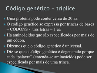 Uma proteína pode conter cerca de 20 aa.O código genético se expressa por trincas de bases – CÓDONS -  três letras = 1 aaHá aminoácidos que são especificados por mais de um códon, Dizemos que o código genético é universal.Diz-se que o código genético é degenerado porque cada “palavra” (entenda-se aminoácido) pode ser especificada por mais de uma trinca.Código genético - tríplice