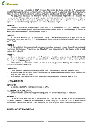Um sumário da replicação de DNA. Os dois filamentos da dupla hélice de DNA separam-se,
sintetizando novos filamentos complementares na direção 5' para 3', usando o filamento original como
molde. A síntese do filamento líder é contínua, enquanto a síntese do filamento tardio é descontínua.
       As pequenas moléculas do filamento tardio são denominados fragmentos de Okazaki. Os
fragmentos de Okazaki são unidos pela ligase. Enzimas denominadas topoisomerases evitam o
emaranhamento do DNA durante a replicação, enquanto os filamentos separados da forquilha de
replicação são estabilizados por proteínas específicas de cadeia simples.

PASSO 1:
      Enzimas iniciadoras denominadas HELICASE e TOPOISOMERASE (ou GIRASE), abrem
forquilhas na molécula em pontos especiais denominados REPLICONS. A helicase rompe as pontes de
H enquanto a topoisomerase deselicoidiza a molécula.

PASSO 2:
      A enzima Polimerase 1 polimeriza novos desoxirribonucleotídeos em ambos os
filamentos sempre no sentido 5' 3' e obedecendo à complementariedade específica das bases:
A - T; G- C.

PASSO 3:
     O filamento líder é complementado de maneira contínua enquanto o outro, descontínua originando
fragmentos denominados “fragmentos de OKAZAKI”, que posteriormente são ligados entre si pela
enzima DNA LIGASE.

PASSO 4:
      Embora cometa poucos erros, a DNA polimerase também funciona como EXONUCLEASE,
removendo nucleotídeos errados por ela polimerizados. Portanto, a polimerase corrige seus próprios
erros evitando as MUTAÇÕES.
      Interessante: A polimerase comete um erro a cada 107 pares de bases polimerizados. É uma
freqüência extremamente baixa!

Conclusões:
1.  Cada filamento da molécula serve de molde para a polimerização de outro filamento novo.
2.  A duplicação é um processo semi-conservativo pois conserva-se um filamento inteiro da molécula-
    mãe em cada uma das filhas.
3.   A fidelidade do processo replicativo deve-se ao pareamento de bases que é específico.

11. TRANSCRIÇÃO

CONCEITO
   É a síntese de RNA a partir de um molde de DNA.

LOCALIZAÇÃO DO PROCESSO
    Em procariontes ocorre no hialoplasma enquanto nos eucariontes realiza-se no núcleo.

OBJETIVOS
     Os três tipos de RNA realizam o processo de SÍNTESE DE PROTEÍNAS. Cada tipo exerce uma
função no processo: o RNAm é o coordenador, o RNAt transporta os aminoácidos e o RNAr constrói
subunidades ribossomais. A transcrição, portanto é um sinal de que a célula vai sintetizar proteínas.


O PROCESSO DE TRANSCRIÇÃO




                                                 8
 
