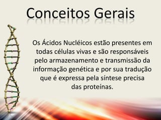 Conceitos Gerais
Os Ácidos Nucléicos estão presentes em
todas células vivas e são responsáveis
pelo armazenamento e transmissão da
informação genética e por sua tradução
que é expressa pela síntese precisa
das proteínas.
 