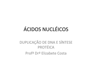 ÁCIDOS NUCLÉICOS
DUPLICAÇÃO DE DNA E SÍNTESE
PROTÉICA
Profª Drª Elizabete Costa
 