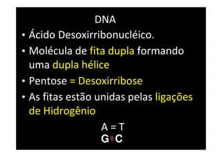DNA
• Ácido Desoxirribonucléico.
• Molécula de fita dupla formando
uma dupla hélice
• Pentose = Desoxirribose
• As fitas estão unidas pelas ligações
de Hidrogênio
A = T
G C
 