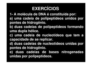 1- A molécula de DNA é constituída por:
a) uma cadeia de polipeptídeos unidos por
pontes de hidrogênio.
b) duas cadeias de polipeptídeos formando
uma dupla hélice.
c) uma cadeia de nucleotídeos que tem a
capacidade de se replicar.
d) duas cadeias de nucleotídeos unidas por
pontes de hidrogênio.
e) duas cadeias de bases nitrogenadas
unidas por polipeptídeos.
EXERCÍCIOS
 