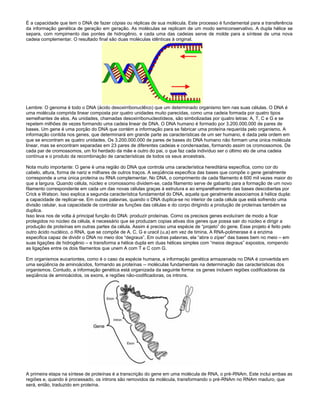 É a capacidade que tem o DNA de fazer cópias ou réplicas de sua molécula. Este processo é fundamental para a transferência
da informação genética de geração em geração. As moléculas se replicam de um modo semiconservativo. A dupla hélice se
separa, com rompimento das pontes de hidrogênio, e cada uma das cadeias serve de molde para a síntese de uma nova
cadeia complementar. O resultado final são duas moléculas idênticas à original.
Lembre: O genoma é todo o DNA (ácido desoxirribonuclêico) que um determinado organismo tem nas suas células. O DNA é
uma molécula comprida linear composta por quatro unidades muito parecidas, como uma cadeia formada por quatro tipos
semelhantes de elos. As unidades, chamadas desoxirribonucleotídeos, são simbolizadas por quatro letras: A, T, C e G e se
repetem milhões de vezes formando uma cadeia linear de DNA. O DNA humano é formado por 3.200.000.000 de pares de
bases. Um gene é uma porção do DNA que contém a informação para se fabricar uma proteína requerida pelo organismo. A
informação contida nos genes, que determinará em grande parte as características de um ser humano, é dada pela ordem em
que se encontram as quatro unidades. Os 3.200.000.000 de pares de bases do DNA humano não formam uma única molécula
linear, mas se encontram separadas em 23 pares de diferentes cadeias e condensadas, formando assim os cromossomos. De
cada par de cromossomos, um foi herdado da mãe e outro do pai, o que faz cada indivíduo ser o último elo de uma cadeia
contínua e o produto da recombinação de características de todos os seus ancestrais.
Nota muito importante: O gene é uma região do DNA que controla uma característica hereditária especifica, como cor do
cabelo, altura, forma de nariz e milhares de outros traços. A seqüência especifica das bases que compõe o gene geralmente
corresponde a uma única proteína ou RNA complementar. No DNA, o comprimento de cada filamento é 600 mil vezes maior do
que a largura. Quando célula, núcleo e cromossomo dividem-se, cada filamento serve de gabarito para a formação de um novo
filamento correspondente em cada um das novas células graças à estrutura e ao emparelhamento das bases descobertas por
Crick e Watson. Isso explica a segunda característica fundamental do DNA, aquela que geralmente associamos à hélice dupla:
a capacidade de replicar-se. Em outras palavras, quando o DNA duplica-se no interior de cada célula que está sofrendo uma
divisão celular, sua capacidade de controlar as funções das células e do corpo dirigindo a produção de proteínas também se
duplica.
Isso leva nos de volta à principal função do DNA: produzir proteínas. Como os precisos genes evoluíram de modo a ficar
protegidos no núcleo da célula, é necessário que se produzam copias ativas dos genes que possa sair do núcleo e dirigir a
produção de proteínas em outras partes da célula. Assim é preciso uma espécie de “projeto” do gene. Esse projeto é feito pelo
outro ácido nucléico, o RNA, que se compõe de A, C, G e uracil (u,a) em vez de timina. A RNA-polimerase é a enzima
especifica capaz de dividir o DNA no meio dos “degraus”. Em outras palavras, ela “abre o zíper” das bases bem no meio – em
suas ligações de hidrogênio – e transforma a hélice dupla em duas hélices simples com “meios degraus” expostos, rompendo
as ligações entre os dois filamentos que unem A com T e C com G.
Em organismos eucariontes, como é o caso da espécie humana, a informação genética armazenada no DNA é convertida em
uma seqüência de aminoácidos, formando as proteínas -- moléculas fundamentais na determinação das características dos
organismos. Contudo, a informação genética está organizada da seguinte forma: os genes incluem regiões codificadoras da
seqüência de aminoácidos, os exons, e regiões não-codificadoras, os introns.
A primeira etapa na síntese de proteínas é a transcrição do gene em uma molécula de RNA, o pré-RNAm. Este inclui ambas as
regiões e, quando é processado, os introns são removidos da molécula, transformando o pré-RNAm no RNAm maduro, que
será, então, traduzido em proteína.
 