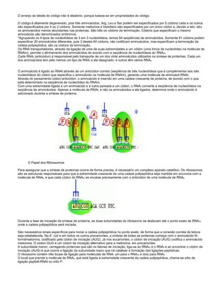 O arranjo da tabela do código não é aleatório, porque baseia-se em propriedades do código.
O código é altamente degenerado, pois três aminoácidos, Arg, Leu e Ser podem ser especificados por 6 códons cada e os outros
são especificados por 4 ou 2 códons. Somente metionina e triptofano são especificados por um único códon e, devido a isto, são
os aminoácidos menos abundantes nas proteínas. São três os códons de terminação. Códons que especificam o mesmo
aminoácido são denominados sinônimos.
*Agrupando os 4 tipos de nucleotídeos de 3 em 3 nucleotídeos, temos 64 seqüências de aminoácidos. Somente 61 códons podem
especificar 20 aminoácidos diferentes, pois 3 destes 64 códons, não codificam aminoácidos, mas especificam a terminação da
cadeia polipeptídica, são os códons de terminação.
Os RNA transportadores, através da ligação de uma de suas extremidades a um códon (uma trinca de nucleotídeo na molécula de
RNAm), permite o alinhamento dos aminoácidos de acordo com a seqüência de nucleotídeos do RNAm.
Cada RNAt (anticódon) é responsável pelo transporte de um dos vinte aminoácidos utilizados na síntese de proteínas. Cada um
dos aminoácidos tem pelo menos um tipo de RNAt a ele designado, e outros têm vários RNAt.
O aminoácido é ligado ao RNAt através de um anticódon correto (seqüência de três nucleotídeos que é complementar aos três
nucleotídeos do códon que especifica o aminoácido na molécula de RNAm), gerando uma molécula de aminoacil-RNAt.
Através do pareamento códon-anticódon, o aminoácido é inserido em uma cadeia crescente de proteína, de acordo com o que
está determinado na seqüência de nucleotídeo do RNAm.
Com uma extremidade ligada a um aminoácido e a outra pareada a um códon, o RNAt converte a seqüência de nucleotídeos na
seqüência de aminoácidos. Apenas a molécula de RNAt, e não os aminoácidos a ela ligados, determina onde o aminoácido é
adicionado durante a síntese de proteína.
O Papel dos Ribossomos
Para assegurar que a síntese de proteínas ocorra de forma precisa, é necessário um complexo aparato catalítico. Os ribossomos
são as estruturas responsáveis para que a extremidade crescente de uma cadeia polipeptídica seja mantida em sincronia com a
molécula de RNAt, e que cada códon do RNAm se encaixe precisamente com o anticódon de uma molécula de RNAt.
Durante a fase de iniciação da síntese de proteína, as duas subunidades do ribossomo se deslocam até o ponto exato de RNAm
onde a cadeia polipeptídica será iniciada.
São necessários sinais específicos para iniciar a cadeia polipeptídica no ponto exato, de forma que a conexão correta da leitura
seja estabelecida. Na E. coli e em todos os outros procariontes, a síntese de todas as proteínas começa com o aminoácido N-
formilmetionina, codificado pelo códon de iniciação (AUG). Já nos eucariontes, o códon de iniciação (AUG) codifica o aminoácido
metionina. O códon GUG é um códon de iniciação alternativo para a metionina, em procariontes.
A subunidade menor, carregando proteínas que são os fatores de iniciação, liga-se ao RNAm e o RNAt e ao encontrar o códon de
iniciação (AUG) é que ocorre a ligação da subunidade maior que irá catalisar a formação das ligações peptídicas.
O ribossomo contém três locais de ligação para moléculas de RNA: um para o RNAm e dois para RNAt.
O local que prende a molécula de RNAt, que está ligada à extremidade crescente da cadeia polipeptídica, chama-se sítio de
ligação peptidil-RNAt ou sítio P.
 