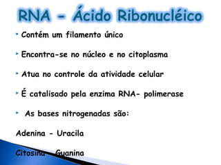    Contém um filamento único

   Encontra-se no núcleo e no citoplasma

   Atua no controle da atividade celular

   É catalisado pela enzima RNA- polimerase

   As bases nitrogenadas são:

Adenina - Uracila

Citosina – Guanina
 