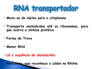    Move-se do núcleo para o citoplasma

   Transporta aminoácidos até os ribossomos, para
    que ocorra a síntese protéica

   Forma de Trevo

   Menor RNA

   Lê a sequência de aminoácidos

   Anticódon –que reconhece o códon no RNAm.
 