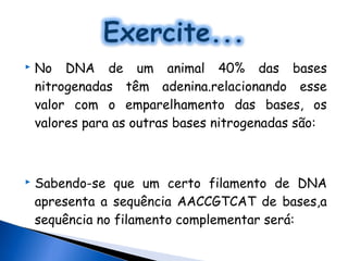    No DNA de um animal 40% das bases
    nitrogenadas têm adenina.relacionando esse
    valor com o emparelhamento das bases, os
    valores para as outras bases nitrogenadas são:



   Sabendo-se que um certo filamento de DNA
    apresenta a sequência AACCGTCAT de bases,a
    sequência no filamento complementar será:
 