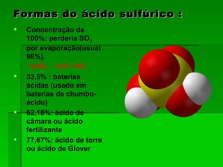 Formas do ácido sulfúrico : Concentração de 100%: perderia SO 3  por evaporação(usual 98%). H 2 SO 4  -> H 2 O + SO 3   33,5% : baterias ácidas (usado em baterias de chumbo-ácido)  62,18%: ácido de câmara ou ácido fertilizante  77,67%: ácido de torre ou ácido de Glover  